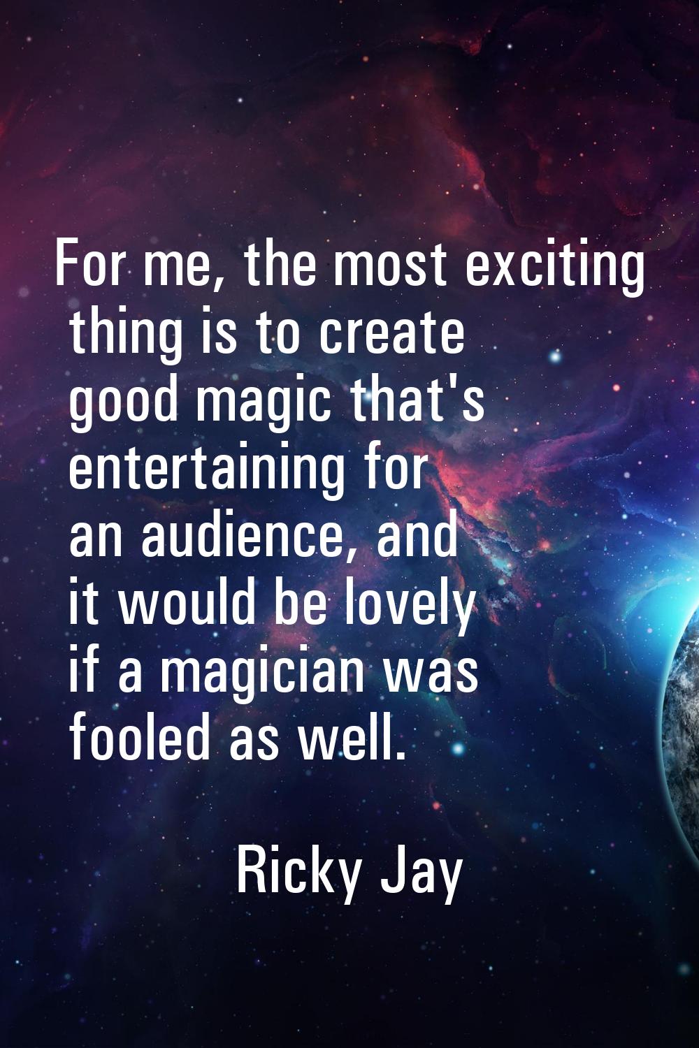 For me, the most exciting thing is to create good magic that's entertaining for an audience, and it