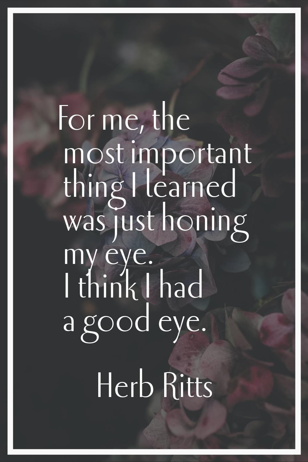 For me, the most important thing I learned was just honing my eye. I think I had a good eye.