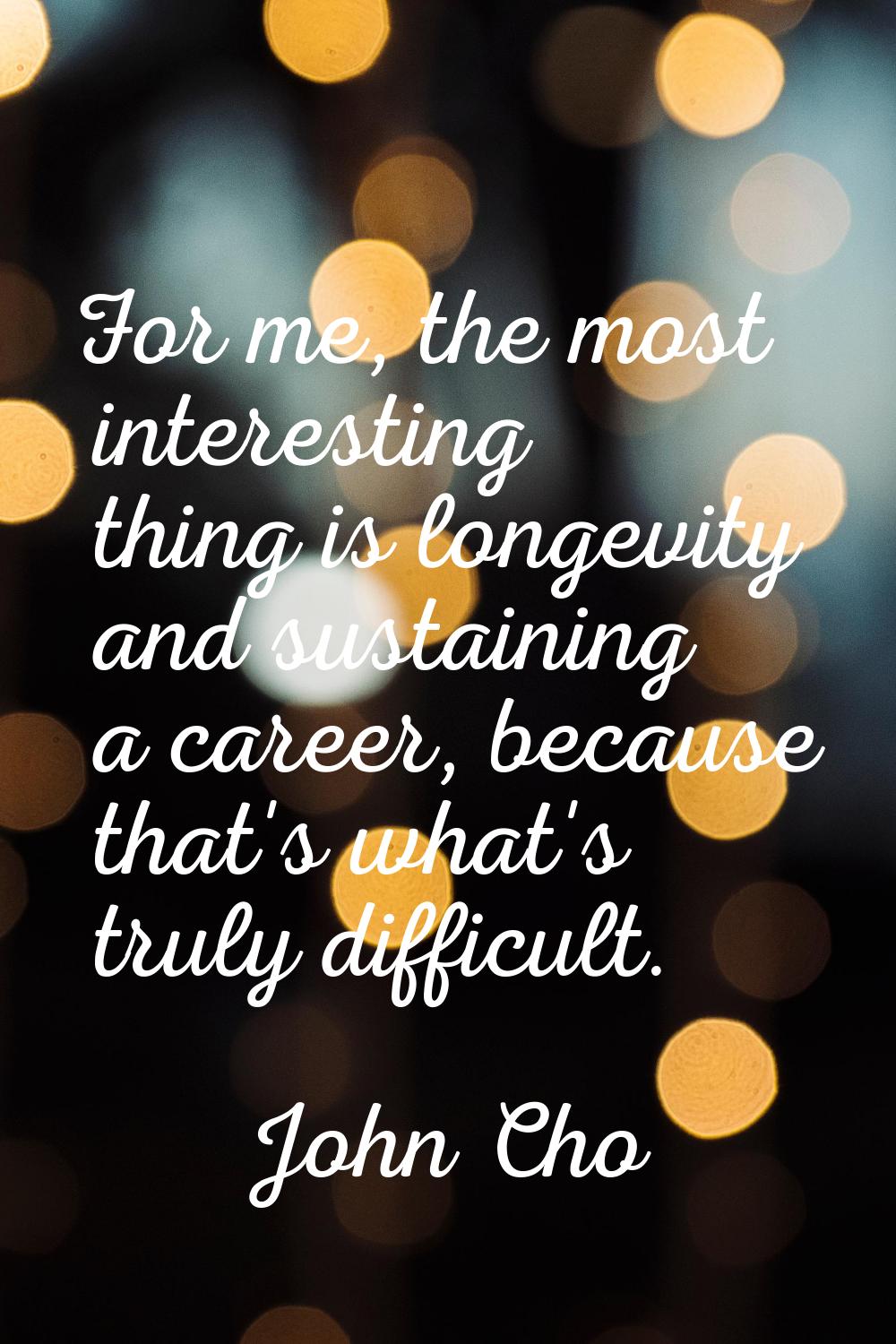 For me, the most interesting thing is longevity and sustaining a career, because that's what's trul
