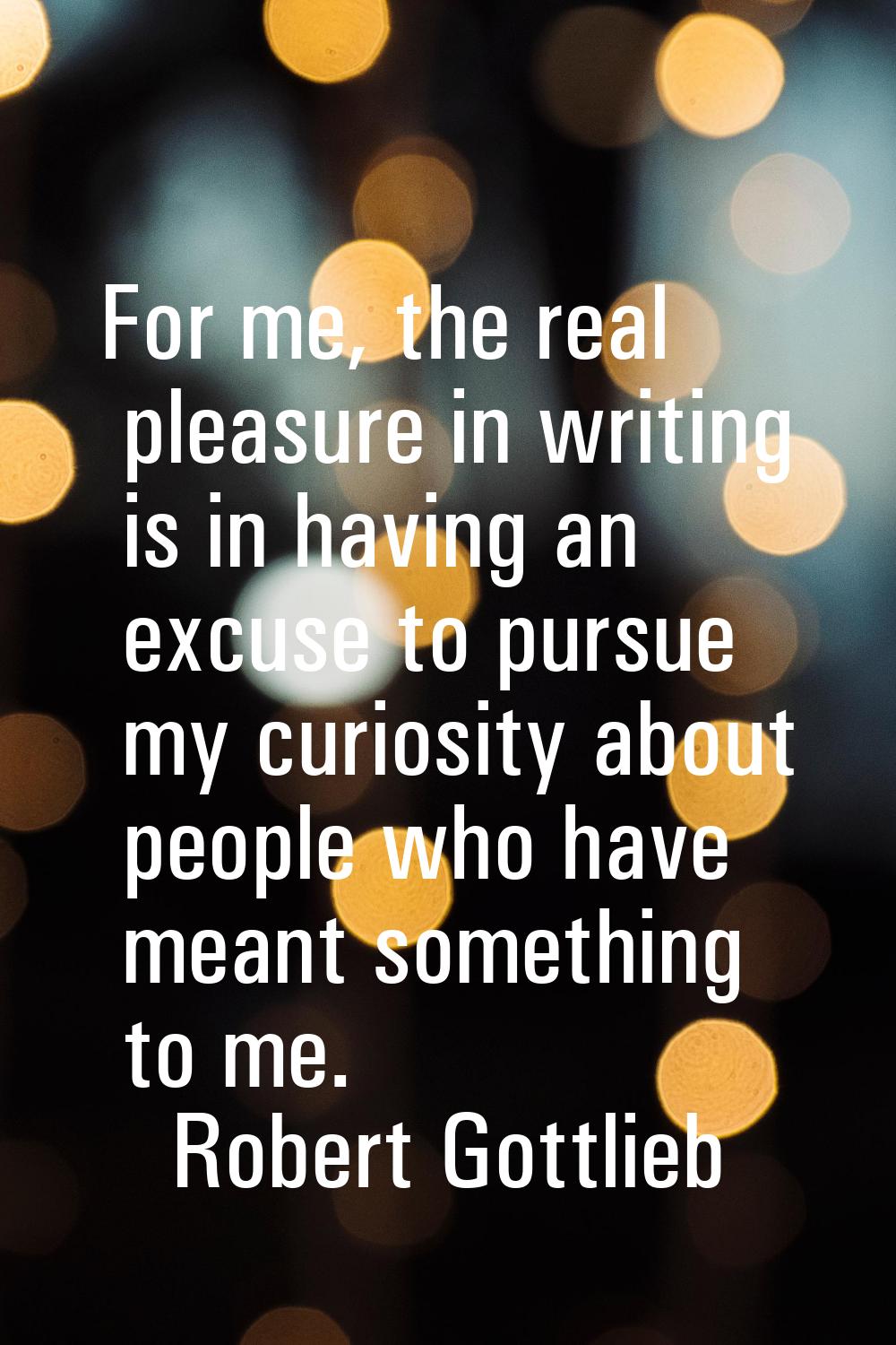 For me, the real pleasure in writing is in having an excuse to pursue my curiosity about people who