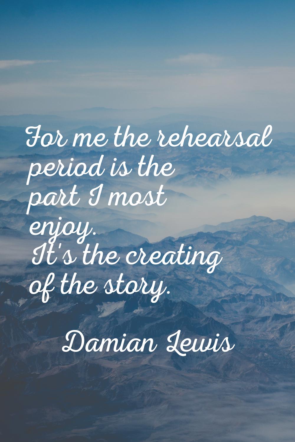 For me the rehearsal period is the part I most enjoy. It's the creating of the story.