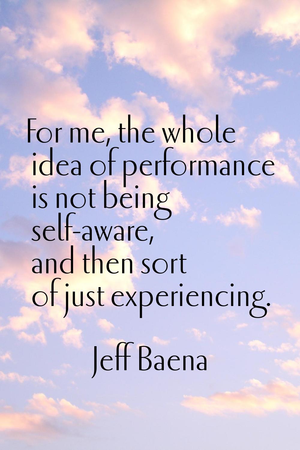 For me, the whole idea of performance is not being self-aware, and then sort of just experiencing.