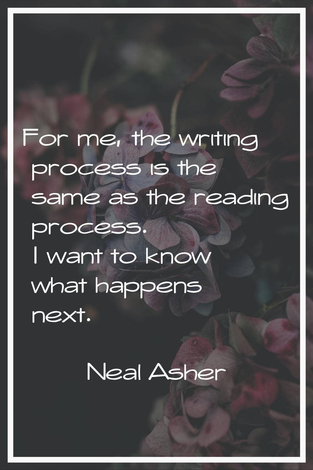 For me, the writing process is the same as the reading process. I want to know what happens next.