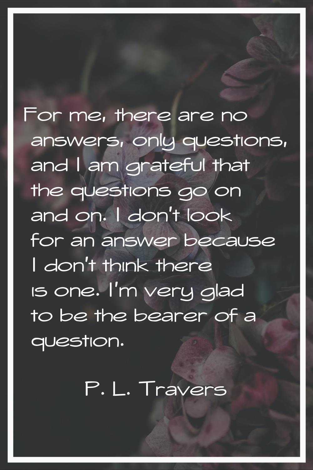 For me, there are no answers, only questions, and I am grateful that the questions go on and on. I 