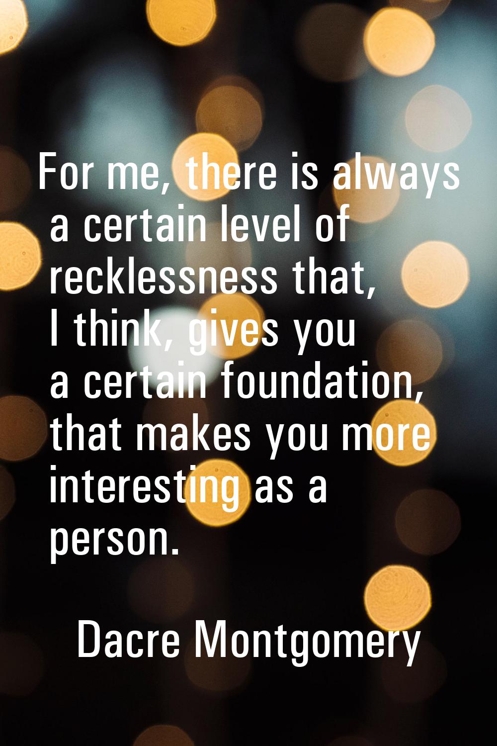 For me, there is always a certain level of recklessness that, I think, gives you a certain foundati