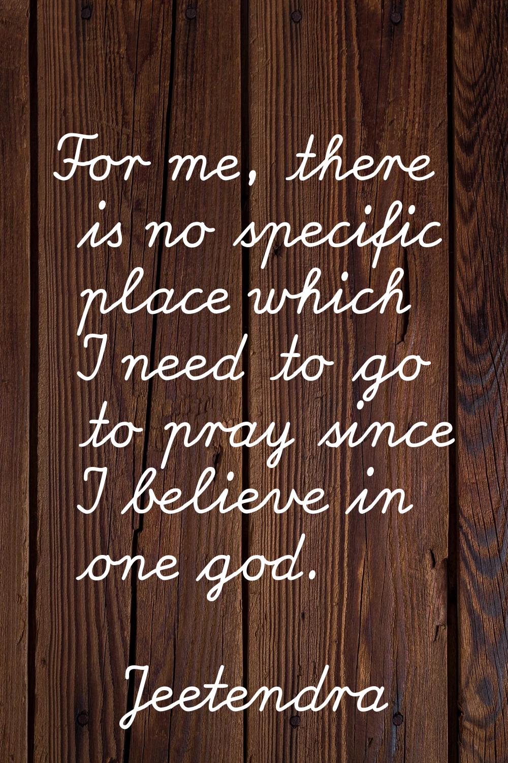 For me, there is no specific place which I need to go to pray since I believe in one god.
