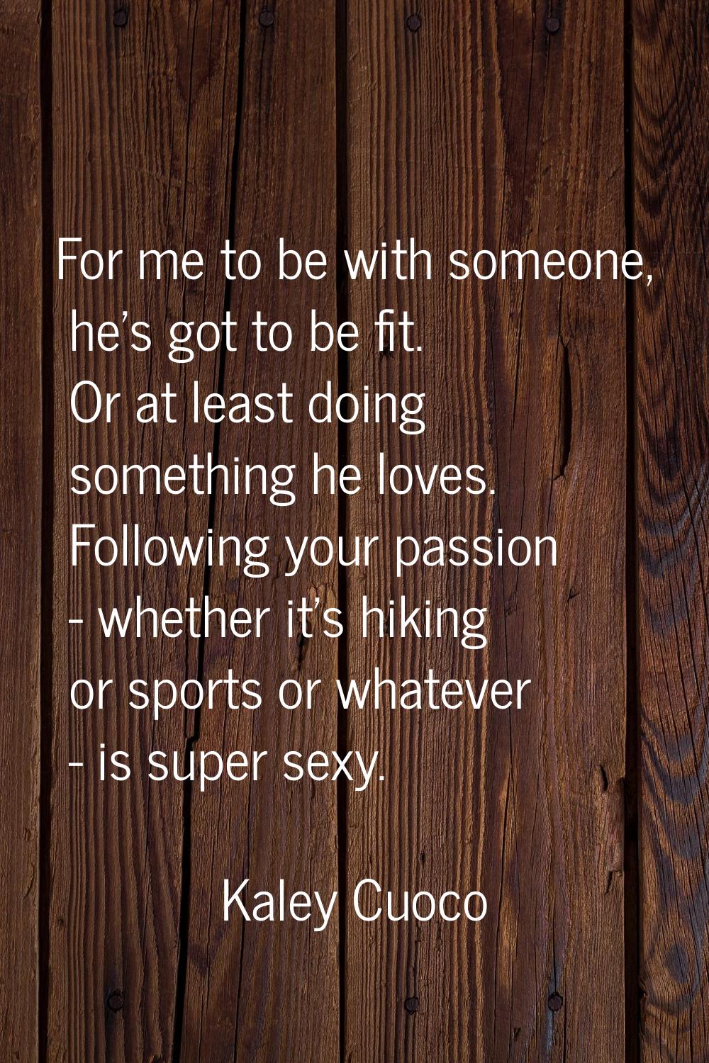 For me to be with someone, he's got to be fit. Or at least doing something he loves. Following your