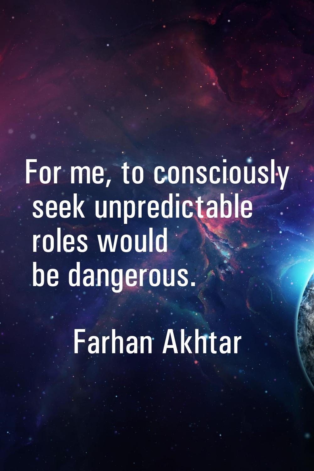 For me, to consciously seek unpredictable roles would be dangerous.
