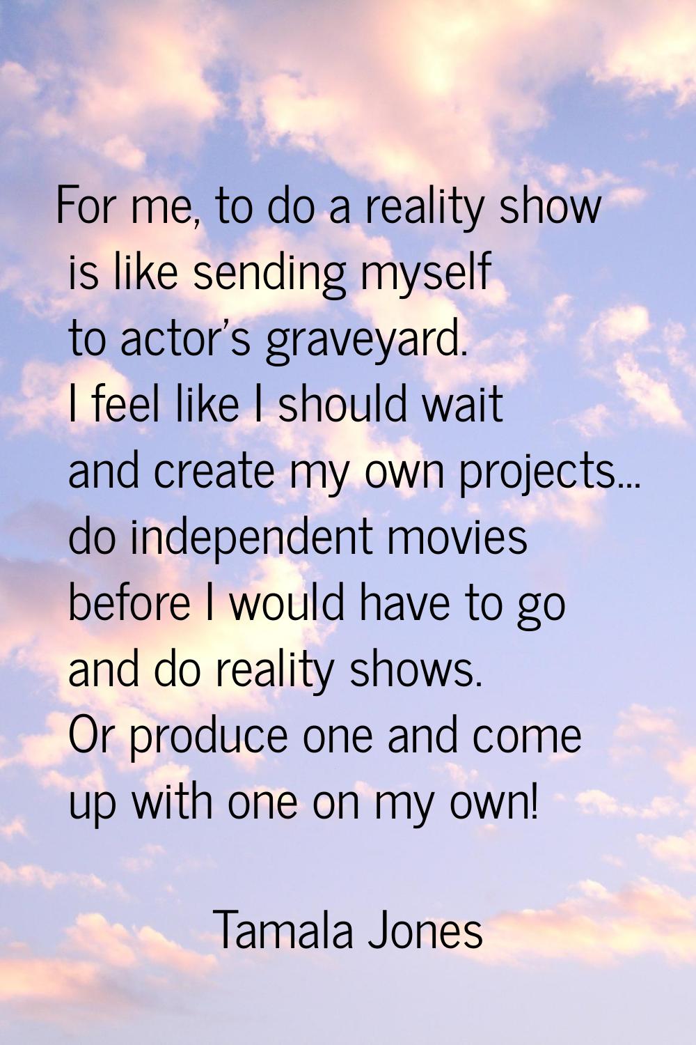 For me, to do a reality show is like sending myself to actor's graveyard. I feel like I should wait