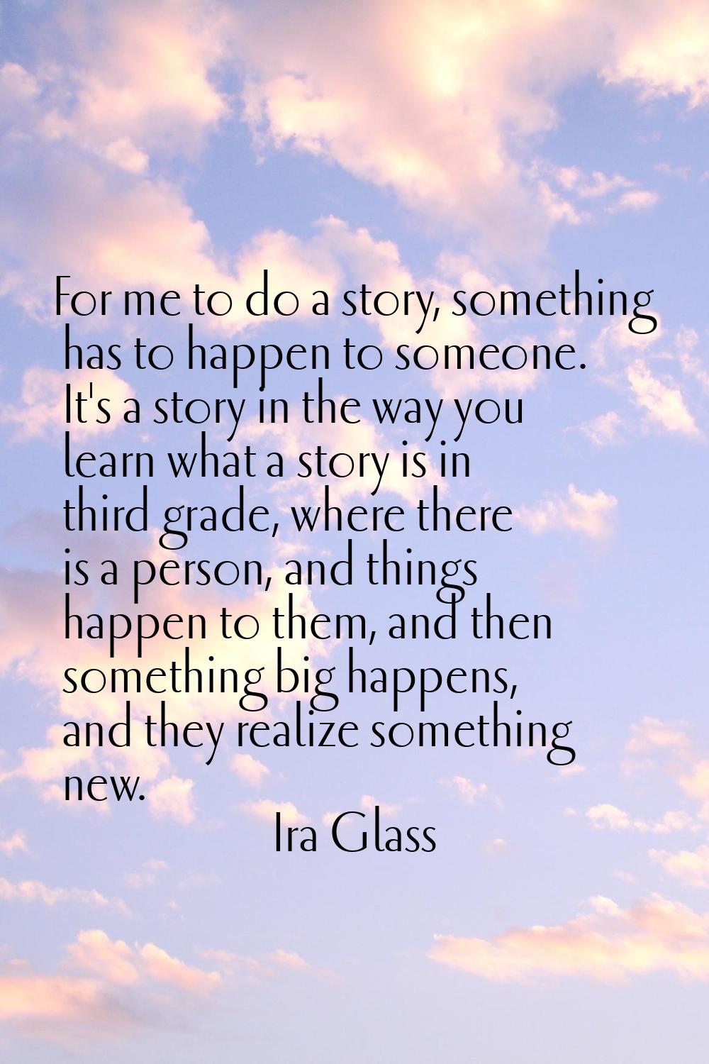 For me to do a story, something has to happen to someone. It's a story in the way you learn what a 