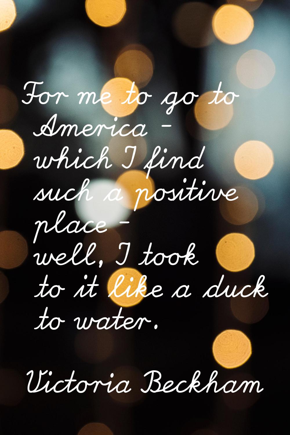 For me to go to America - which I find such a positive place - well, I took to it like a duck to wa
