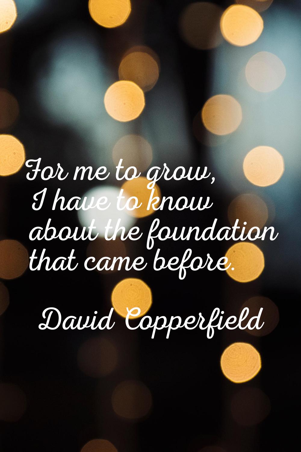 For me to grow, I have to know about the foundation that came before.