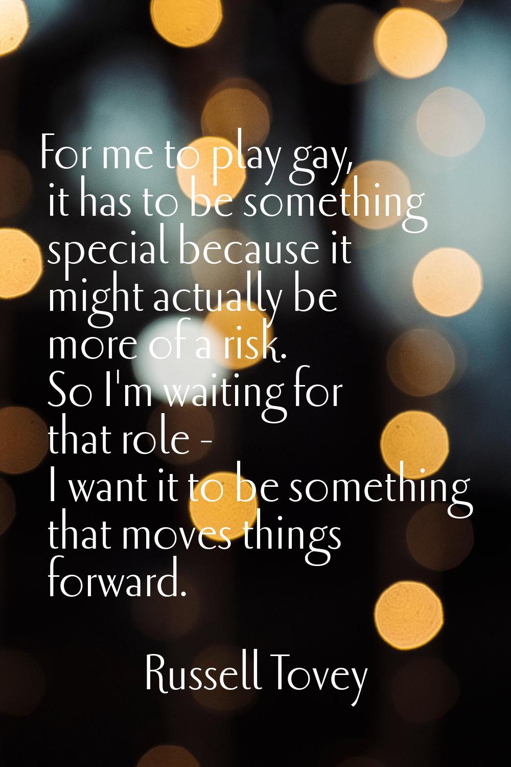 For me to play gay, it has to be something special because it might actually be more of a risk. So 
