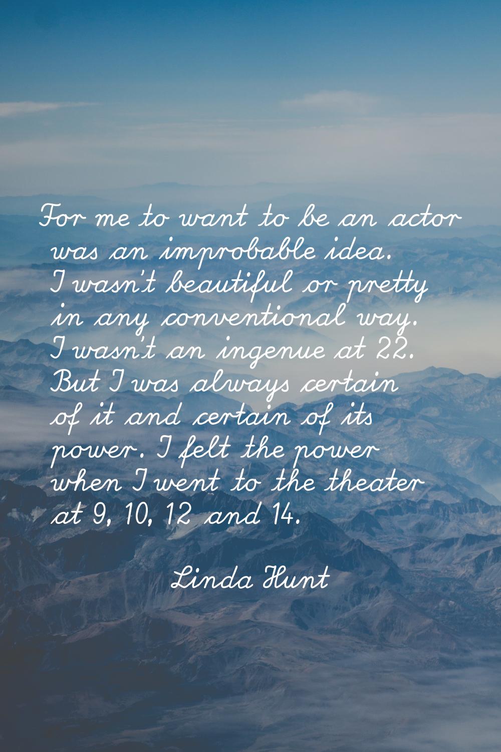 For me to want to be an actor was an improbable idea. I wasn't beautiful or pretty in any conventio