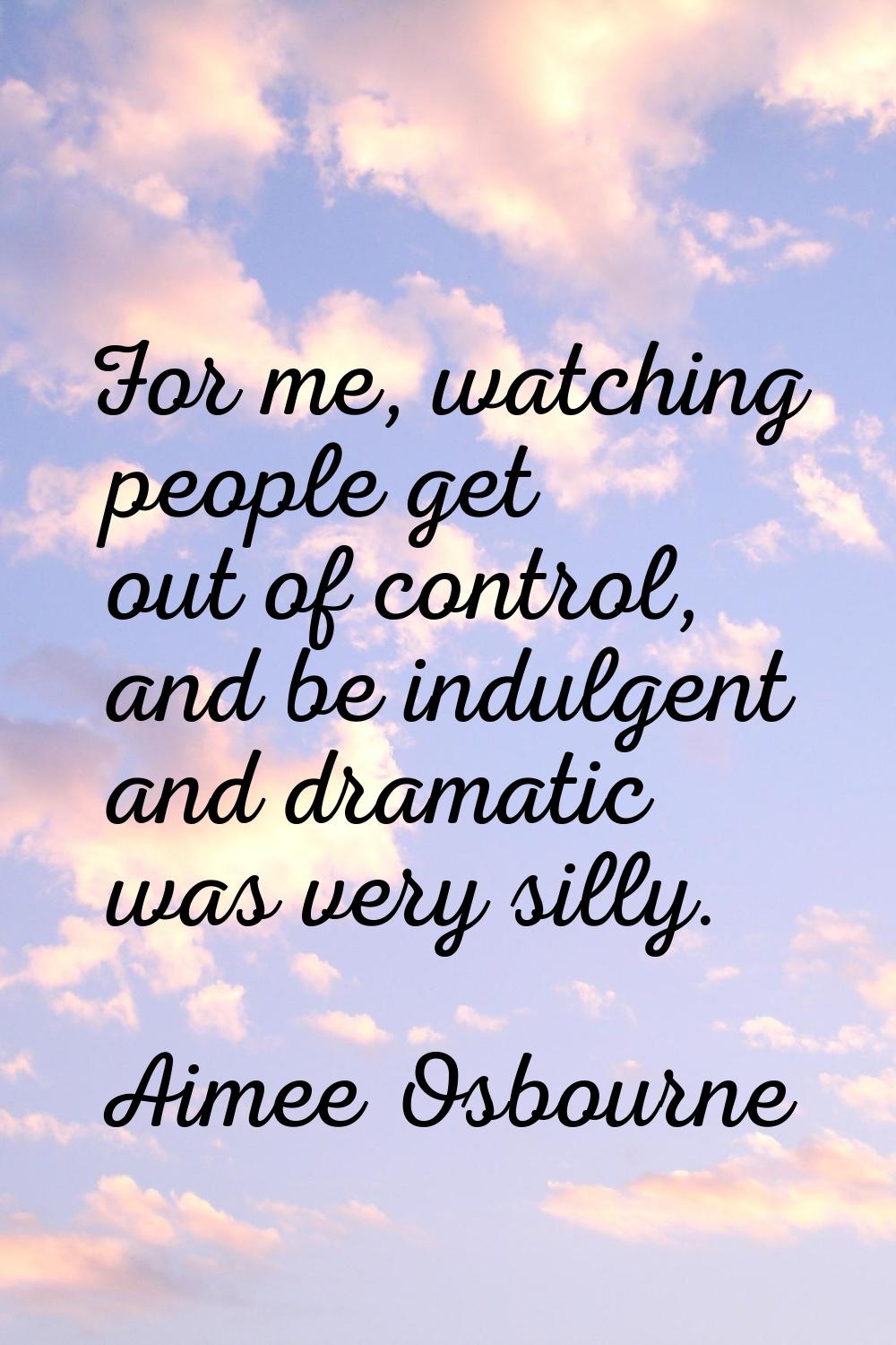 For me, watching people get out of control, and be indulgent and dramatic was very silly.