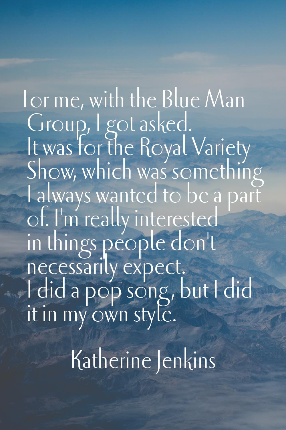 For me, with the Blue Man Group, I got asked. It was for the Royal Variety Show, which was somethin