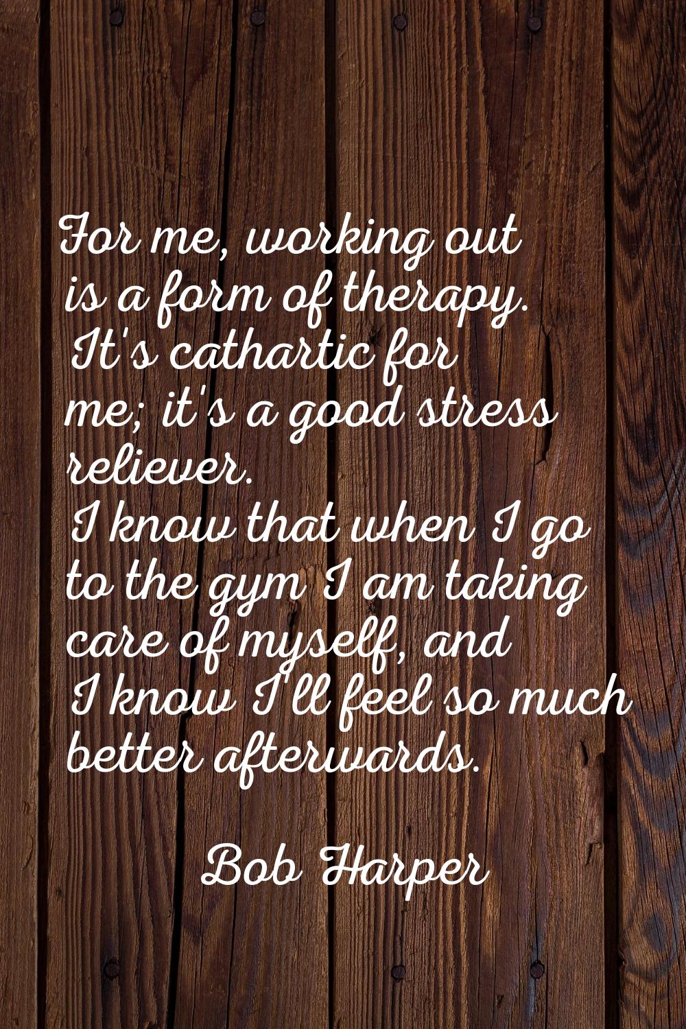 For me, working out is a form of therapy. It's cathartic for me; it's a good stress reliever. I kno