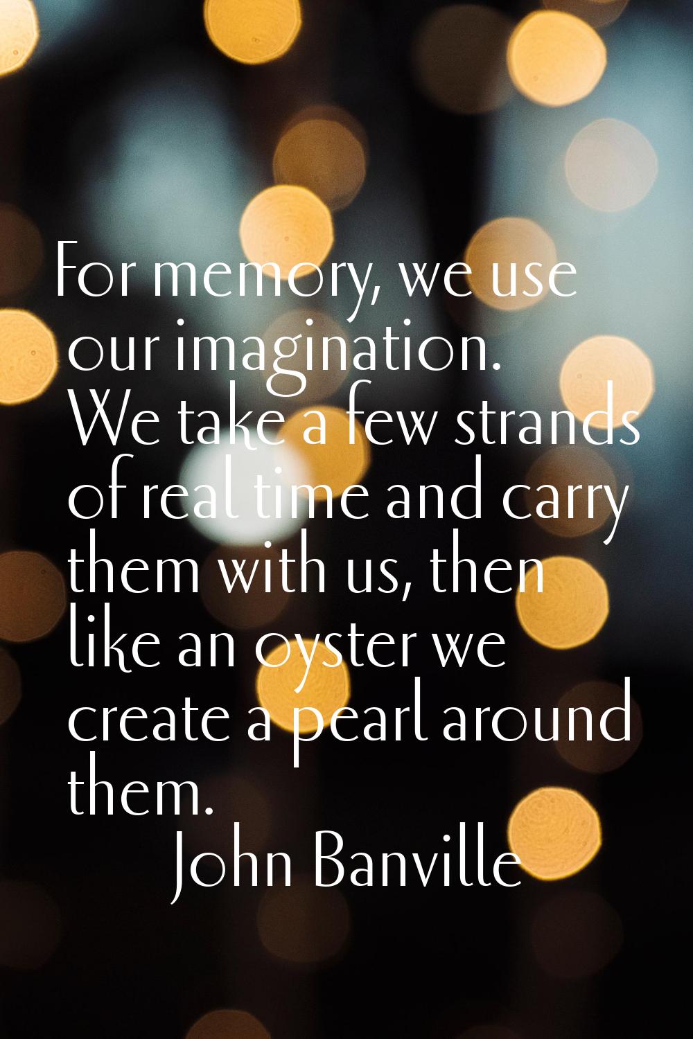 For memory, we use our imagination. We take a few strands of real time and carry them with us, then