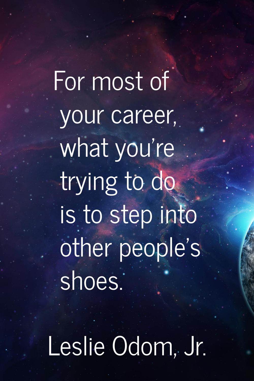 For most of your career, what you're trying to do is to step into other people's shoes.