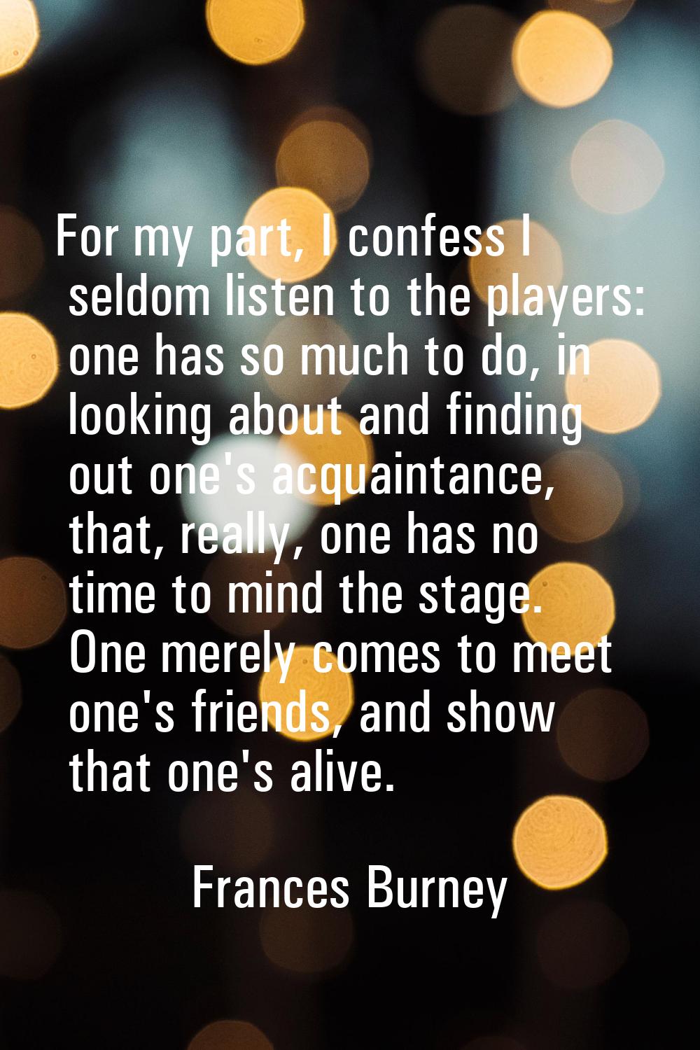 For my part, I confess I seldom listen to the players: one has so much to do, in looking about and 