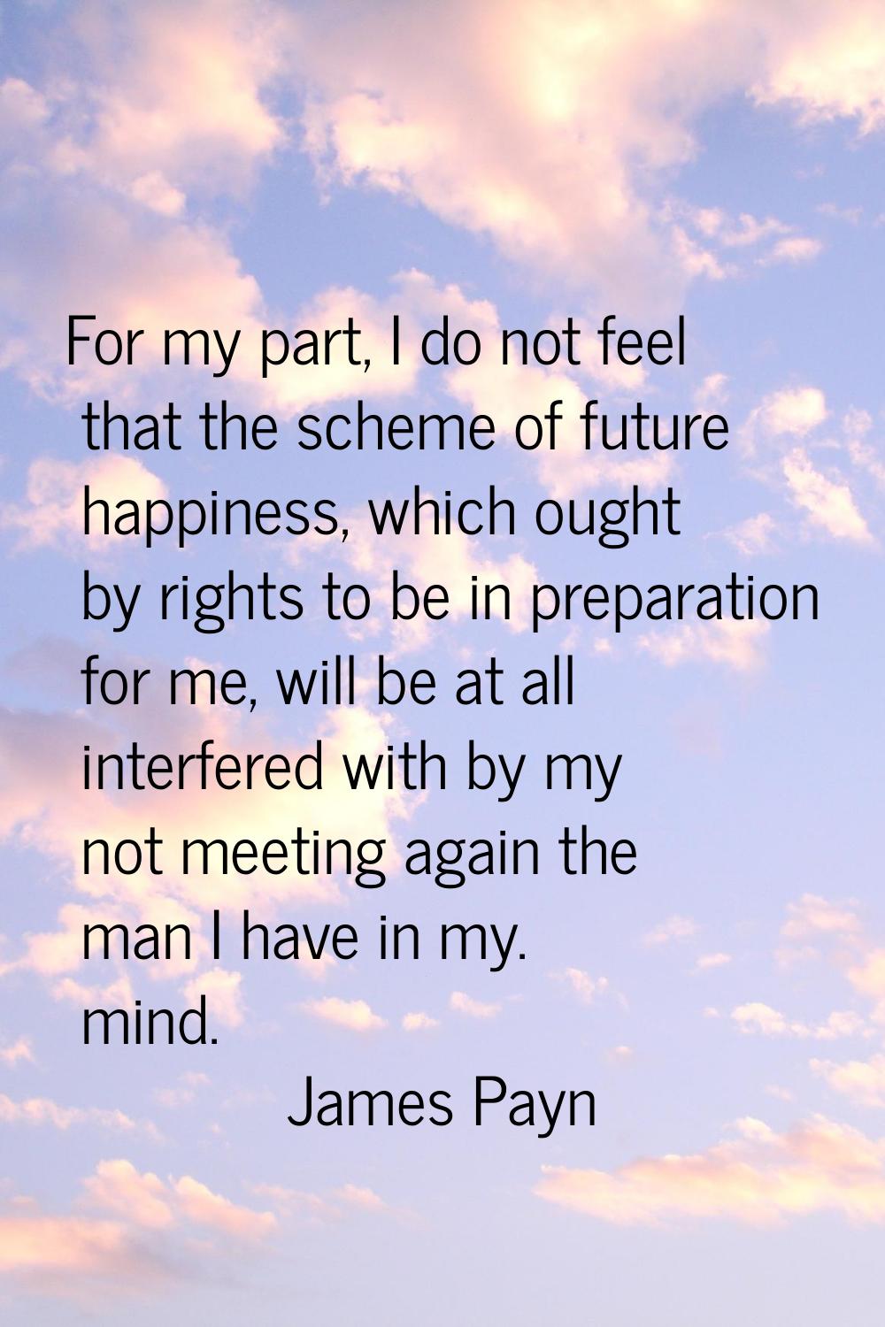 For my part, I do not feel that the scheme of future happiness, which ought by rights to be in prep