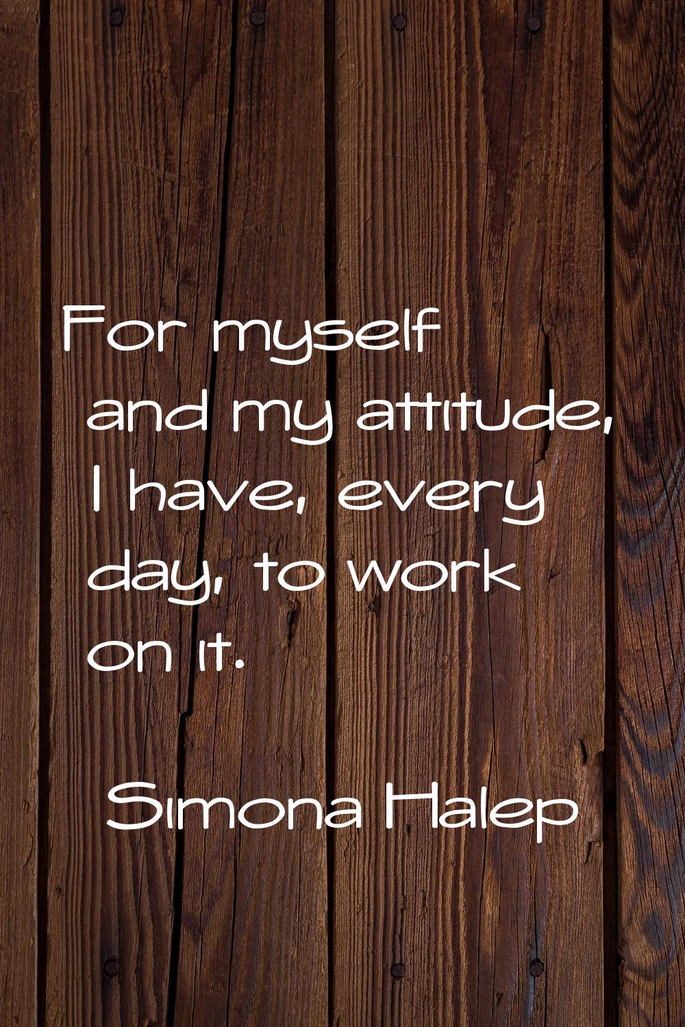 For myself and my attitude, I have, every day, to work on it.