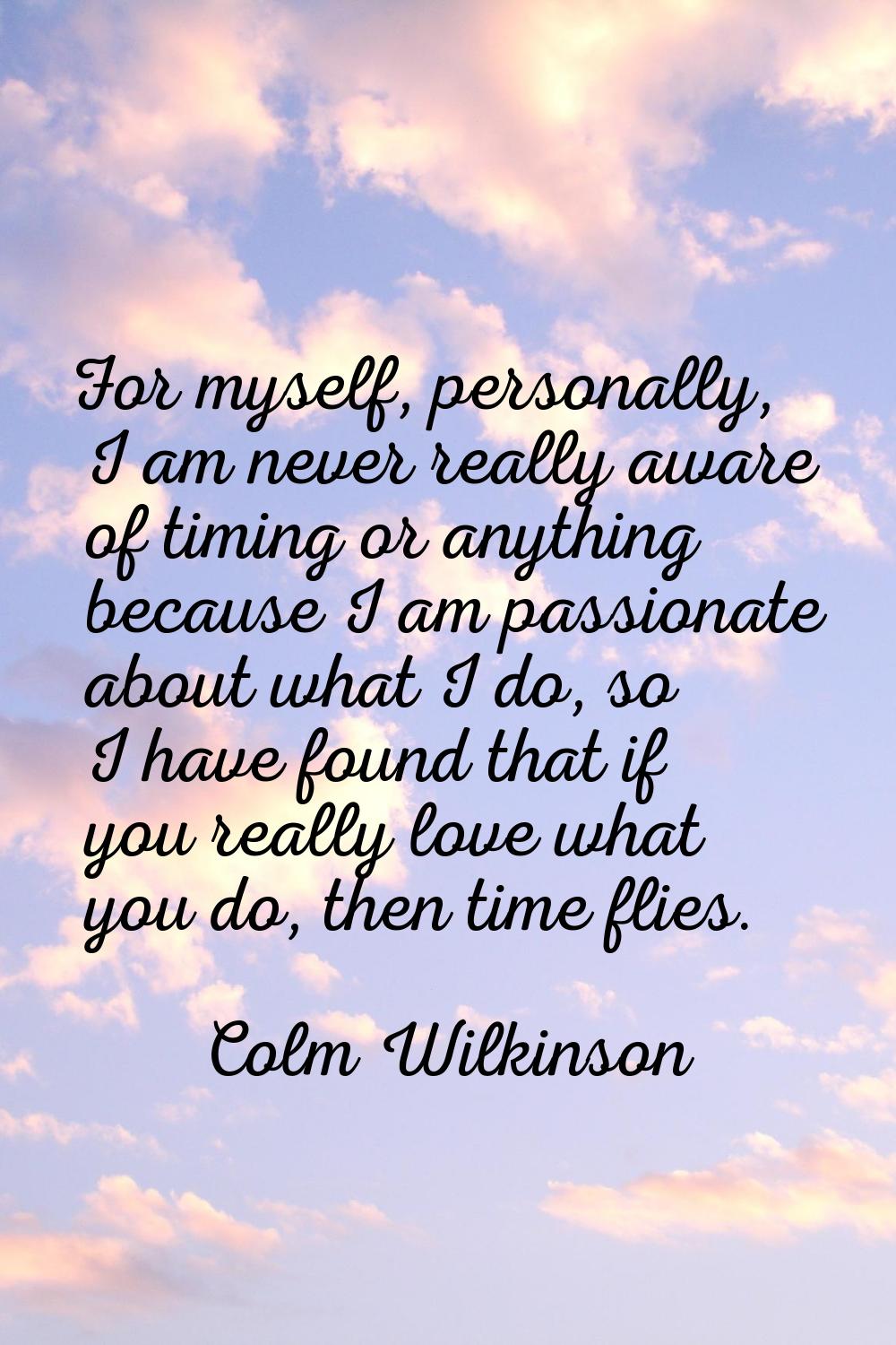 For myself, personally, I am never really aware of timing or anything because I am passionate about