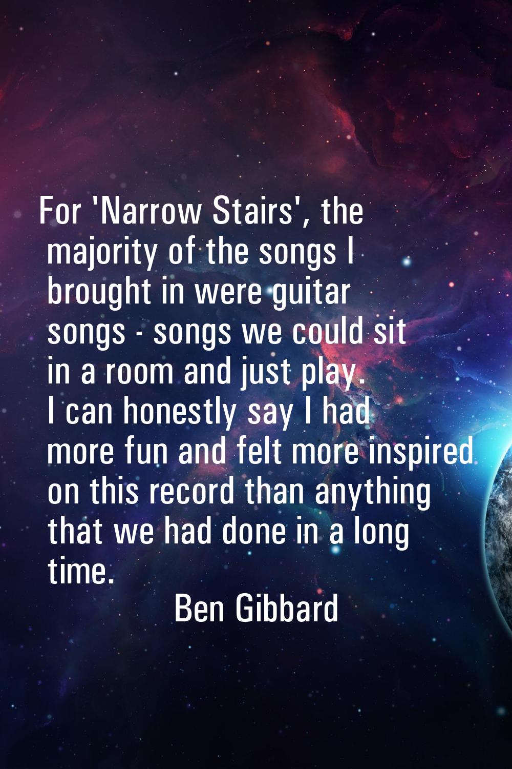 For 'Narrow Stairs', the majority of the songs I brought in were guitar songs - songs we could sit 