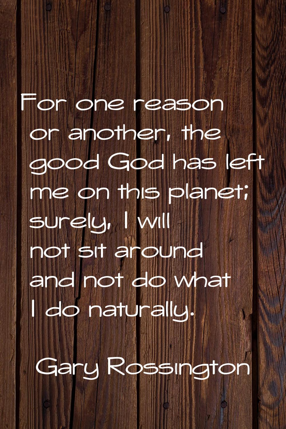 For one reason or another, the good God has left me on this planet; surely, I will not sit around a