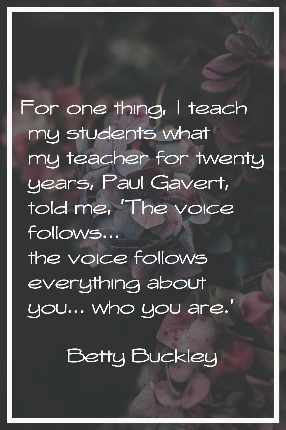 For one thing, I teach my students what my teacher for twenty years, Paul Gavert, told me, 'The voi