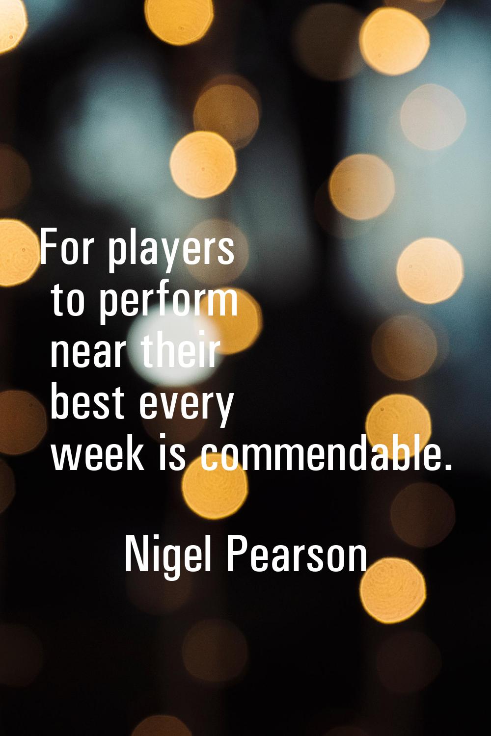 For players to perform near their best every week is commendable.