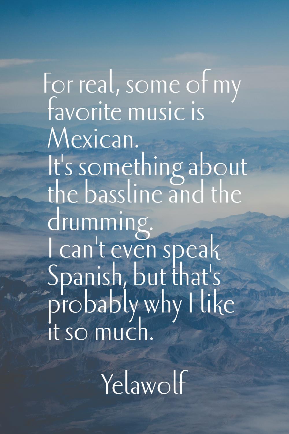 For real, some of my favorite music is Mexican. It's something about the bassline and the drumming.