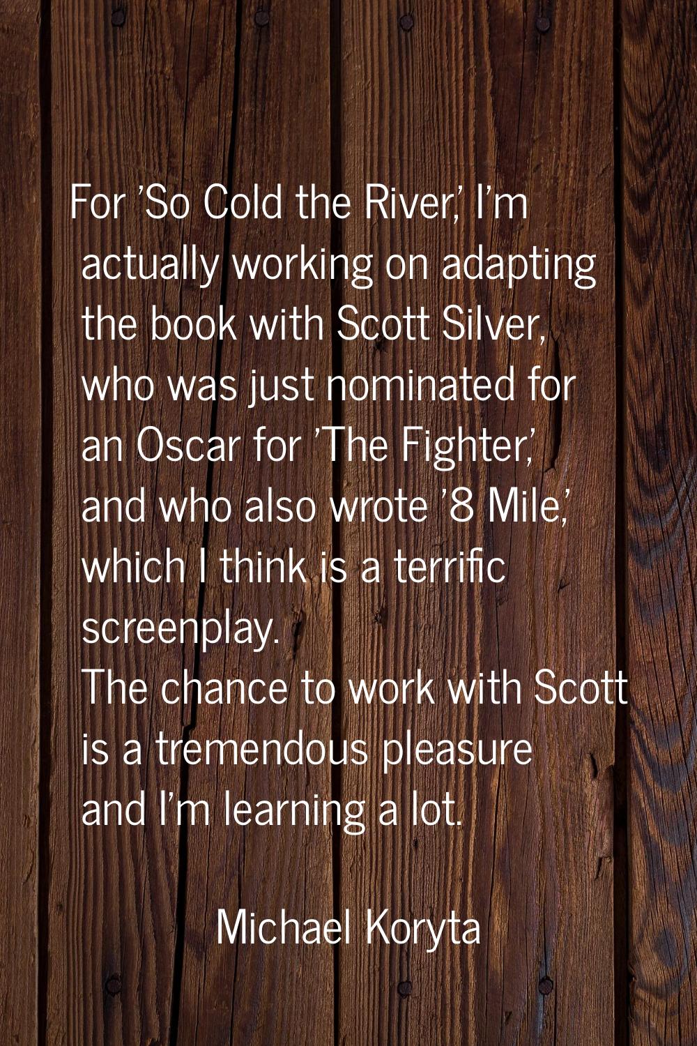 For 'So Cold the River,' I'm actually working on adapting the book with Scott Silver, who was just 