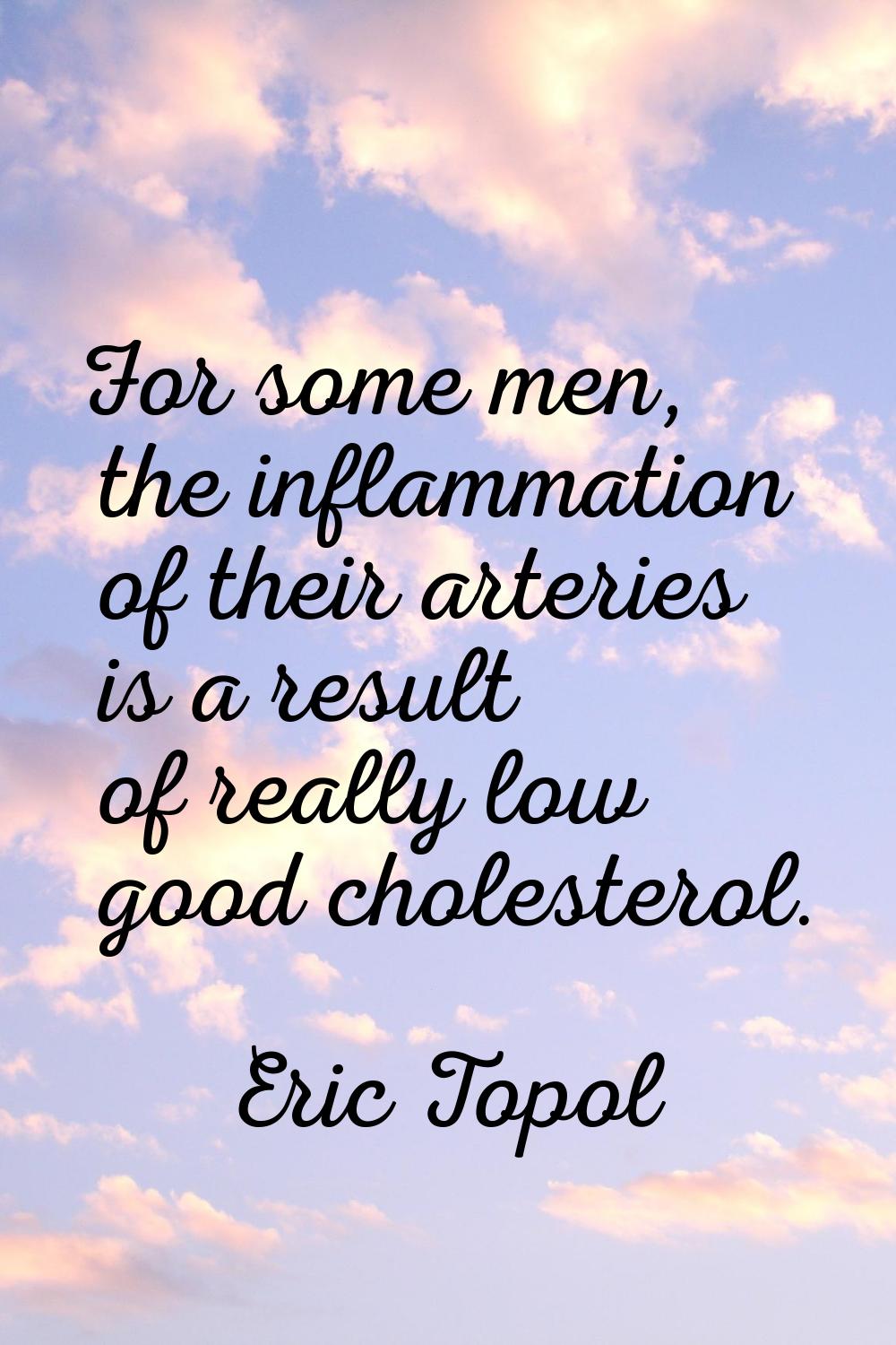 For some men, the inflammation of their arteries is a result of really low good cholesterol.