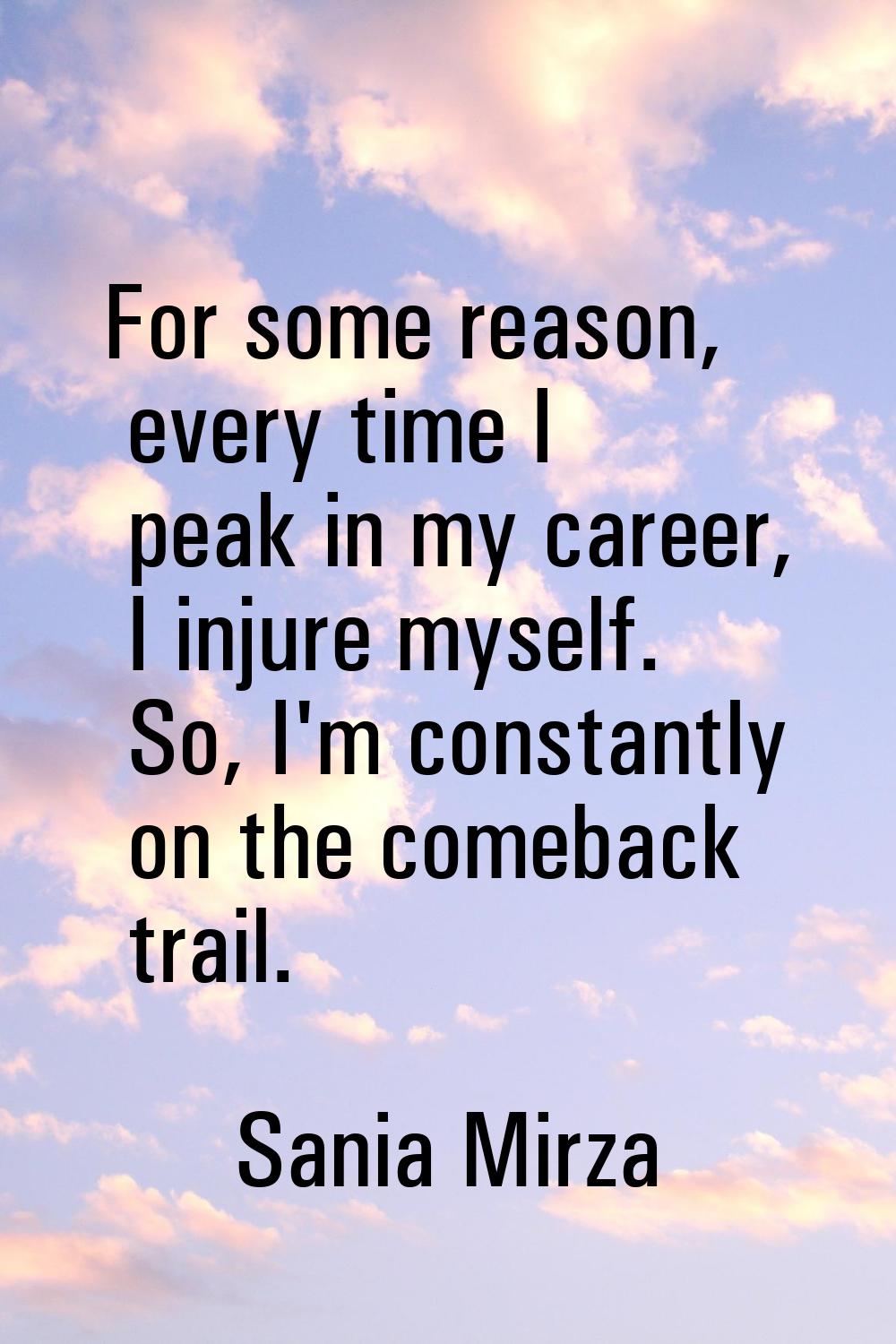 For some reason, every time I peak in my career, I injure myself. So, I'm constantly on the comebac