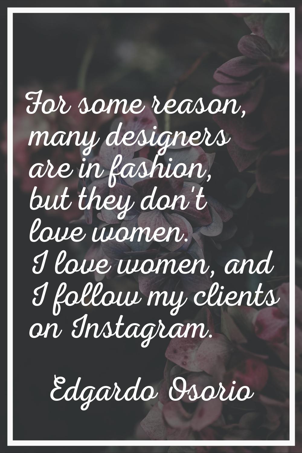 For some reason, many designers are in fashion, but they don't love women. I love women, and I foll