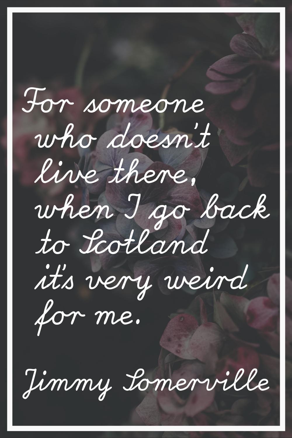 For someone who doesn't live there, when I go back to Scotland it's very weird for me.