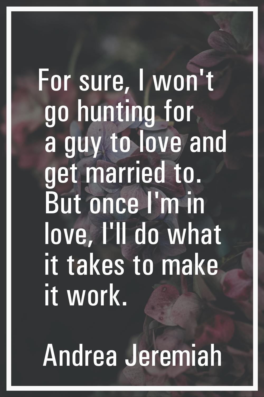 For sure, I won't go hunting for a guy to love and get married to. But once I'm in love, I'll do wh