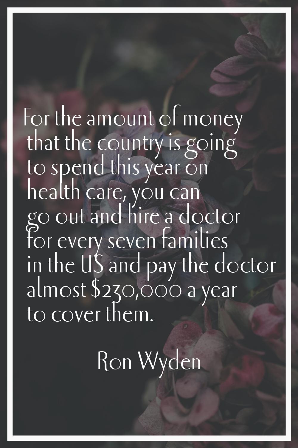 For the amount of money that the country is going to spend this year on health care, you can go out