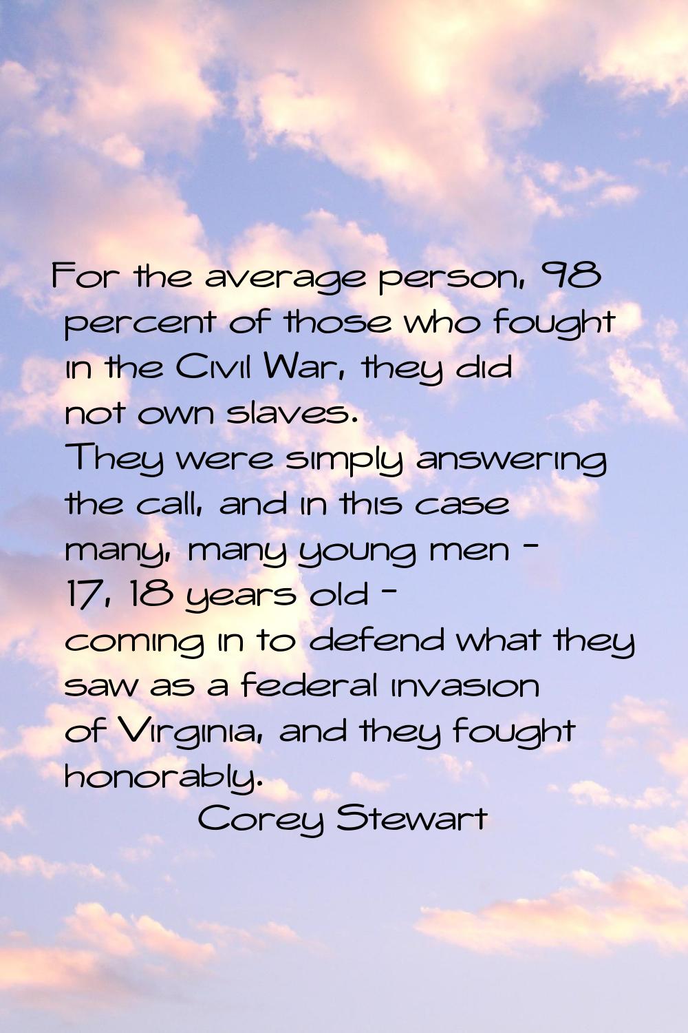 For the average person, 98 percent of those who fought in the Civil War, they did not own slaves. T