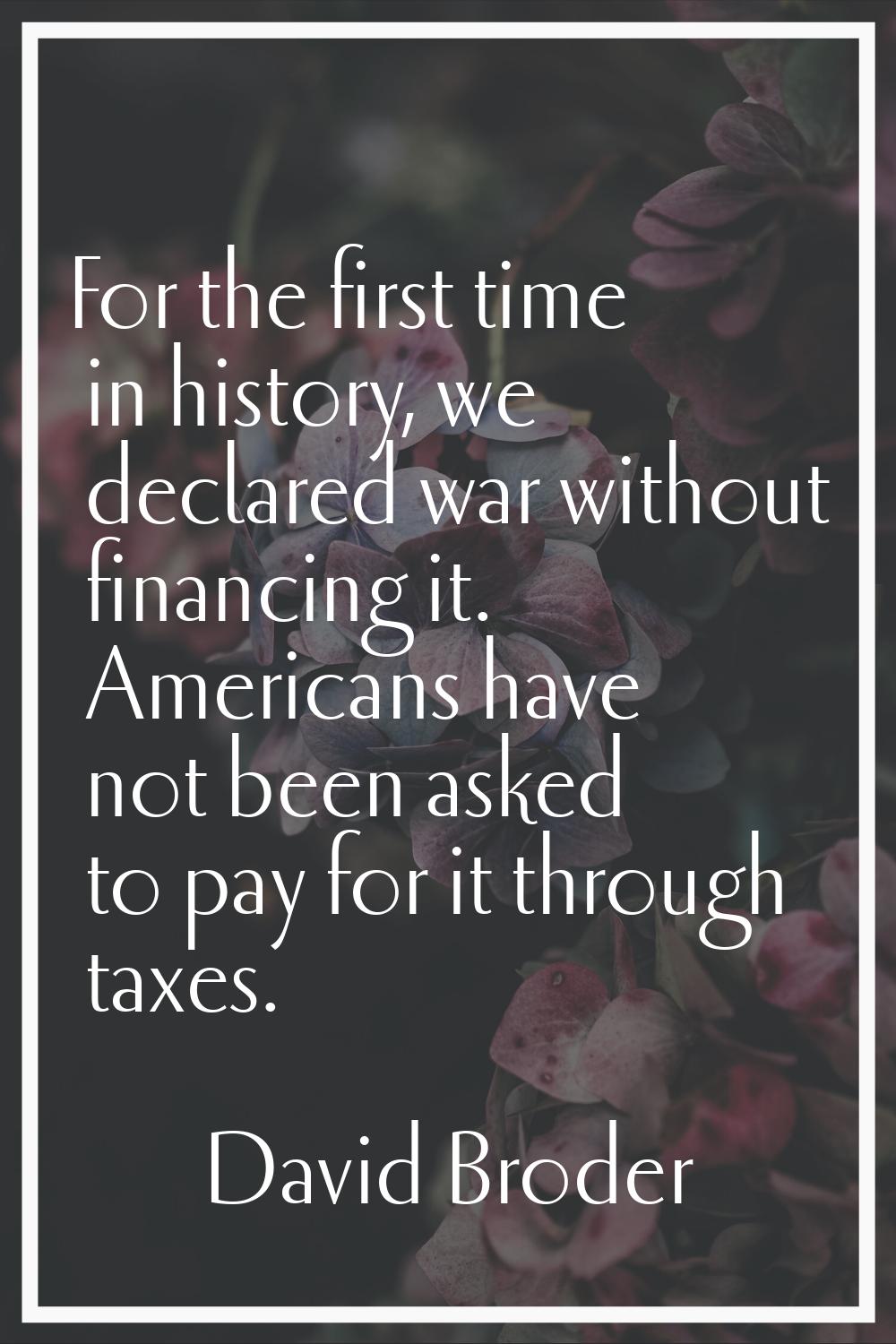 For the first time in history, we declared war without financing it. Americans have not been asked 