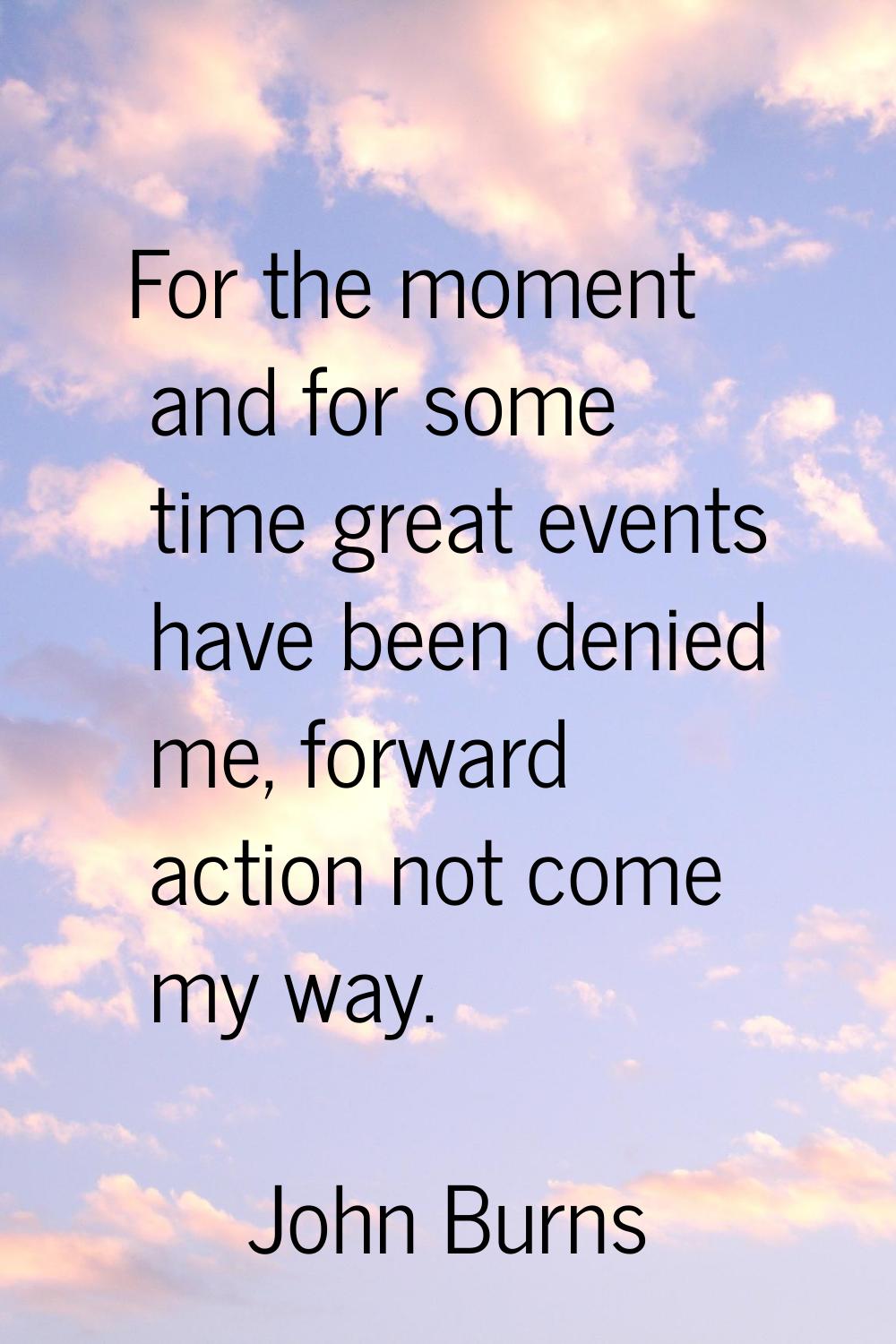 For the moment and for some time great events have been denied me, forward action not come my way.