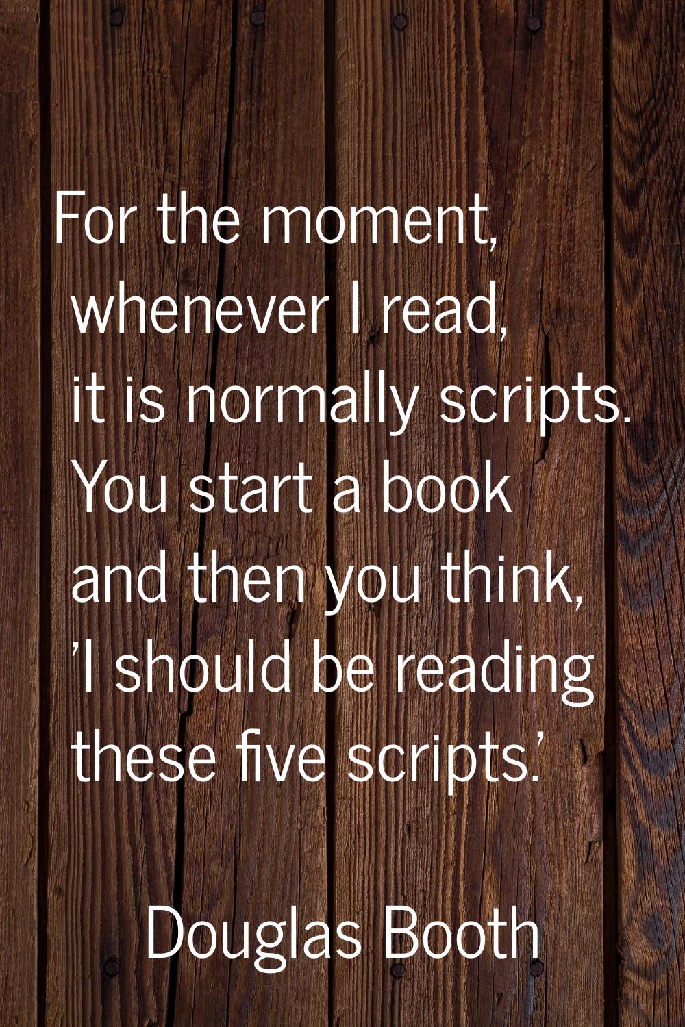 For the moment, whenever I read, it is normally scripts. You start a book and then you think, 'I sh