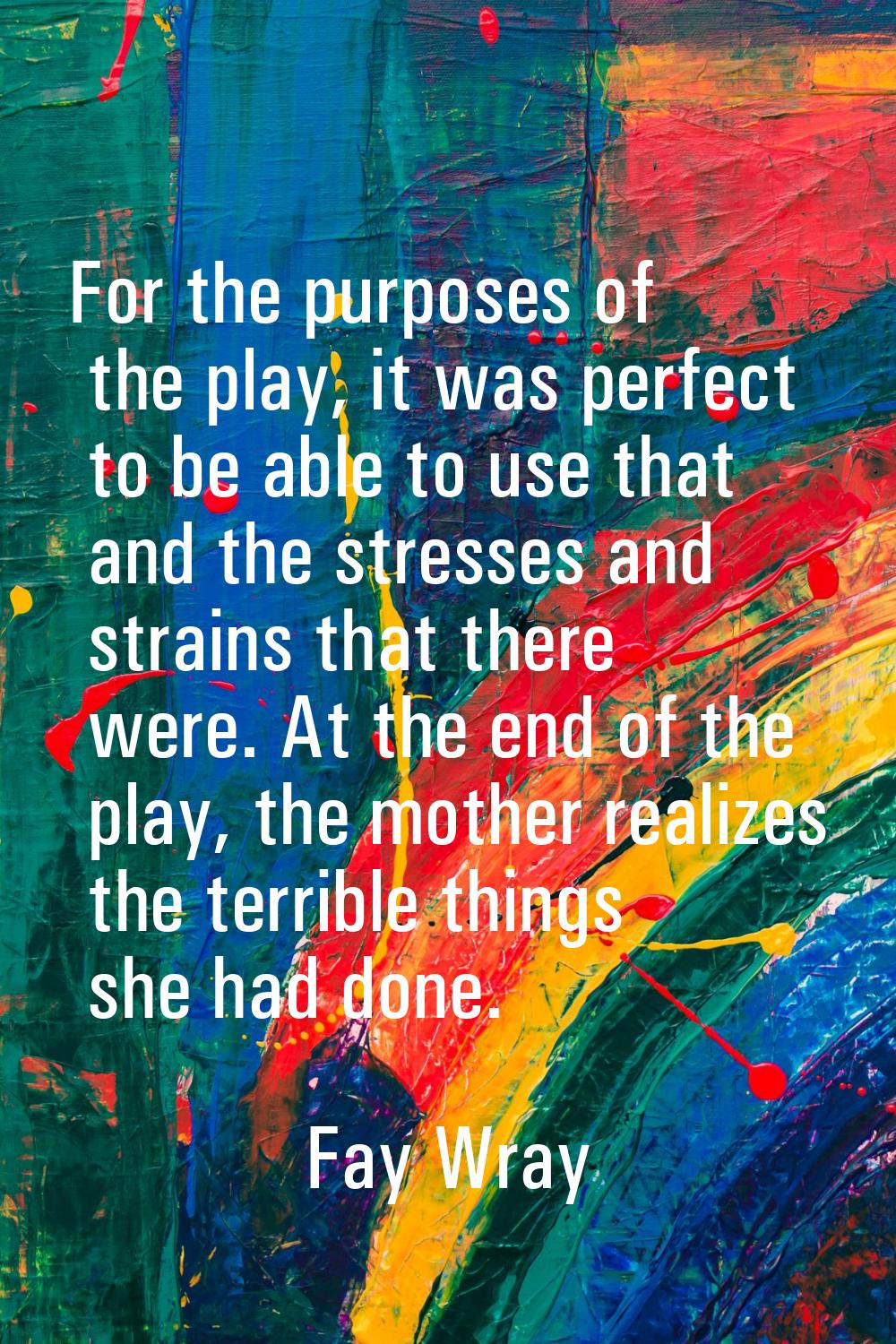 For the purposes of the play, it was perfect to be able to use that and the stresses and strains th