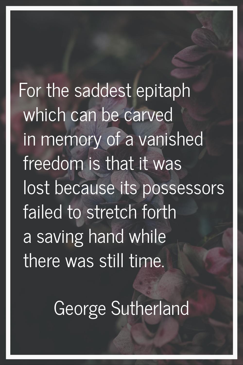 For the saddest epitaph which can be carved in memory of a vanished freedom is that it was lost bec