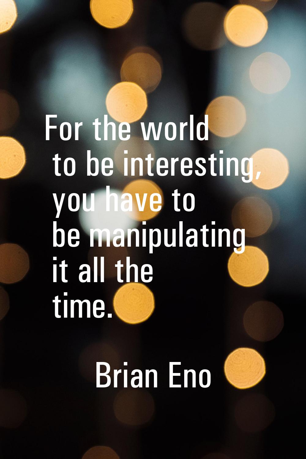 For the world to be interesting, you have to be manipulating it all the time.