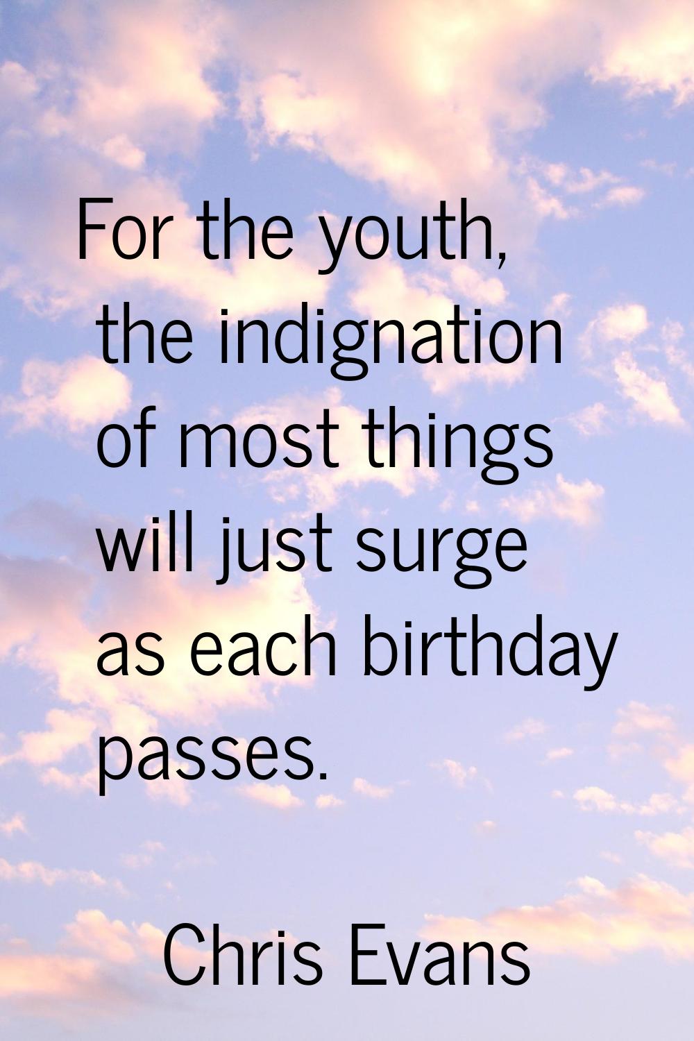 For the youth, the indignation of most things will just surge as each birthday passes.