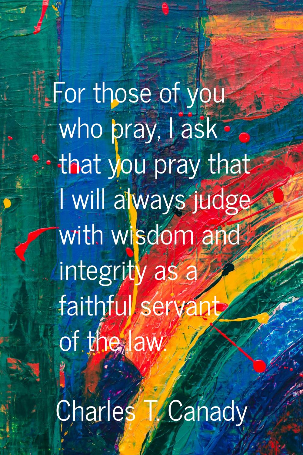 For those of you who pray, I ask that you pray that I will always judge with wisdom and integrity a