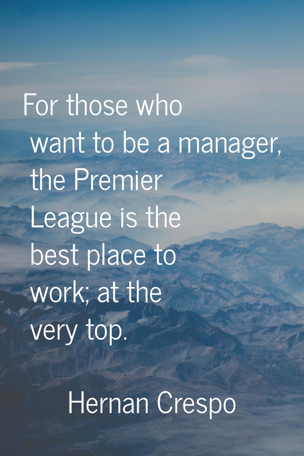 For those who want to be a manager, the Premier League is the best place to work; at the very top.