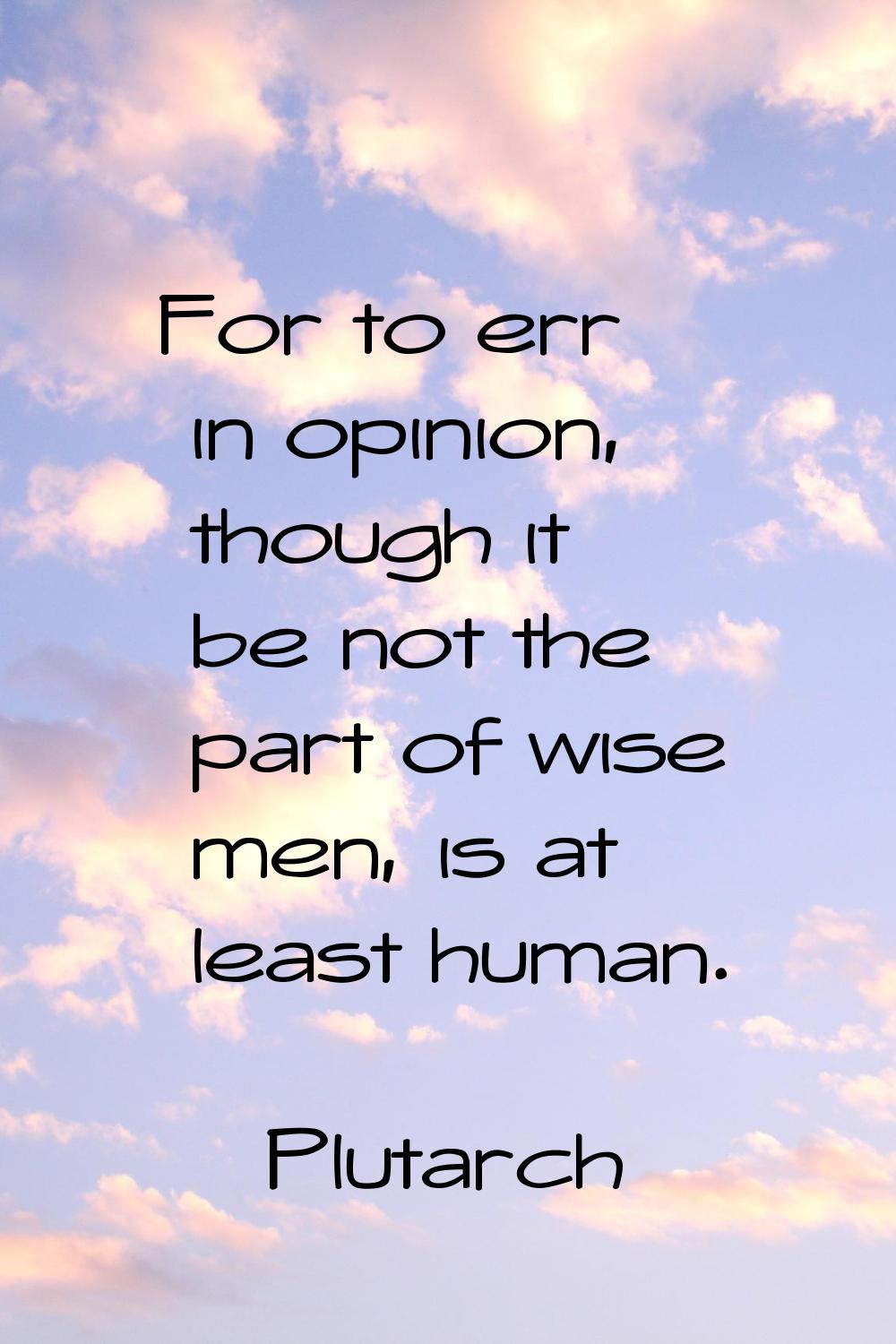 For to err in opinion, though it be not the part of wise men, is at least human.